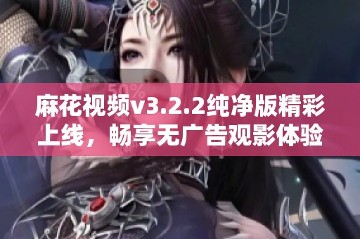麻花视频v3.2.2纯净版精彩上线，畅享无广告观影体验