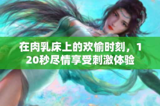 在肉乳床上的欢愉时刻，120秒尽情享受刺激体验