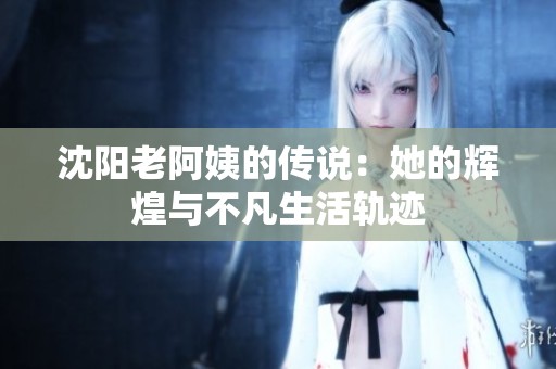 沈阳老阿姨的传说：她的辉煌与不凡生活轨迹