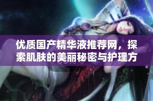 优质国产精华液推荐网，探索肌肤的美丽秘密与护理方法