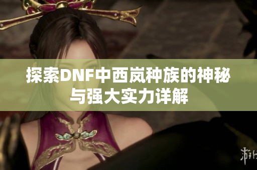 探索DNF中西岚种族的神秘与强大实力详解