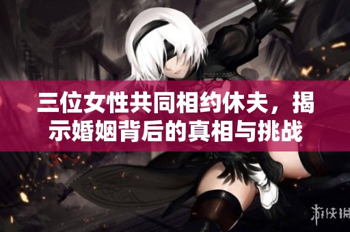 三位女性共同相约休夫，揭示婚姻背后的真相与挑战