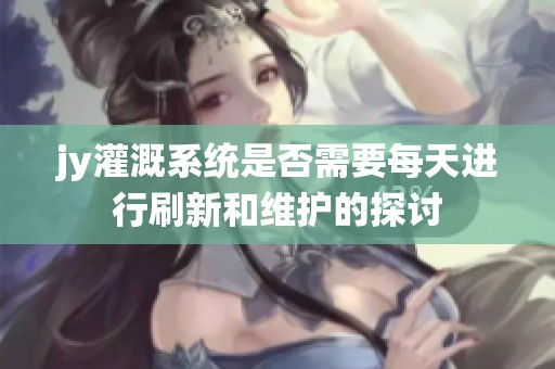 jy灌溉系统是否需要每天进行刷新和维护的探讨
