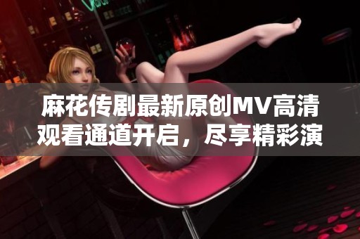麻花传剧最新原创MV高清观看通道开启，尽享精彩演出！