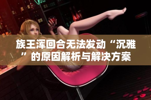 族王浑回合无法发动“沉雅”的原因解析与解决方案