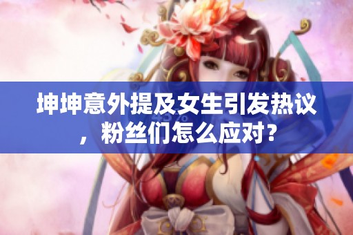 坤坤意外提及女生引发热议，粉丝们怎么应对？