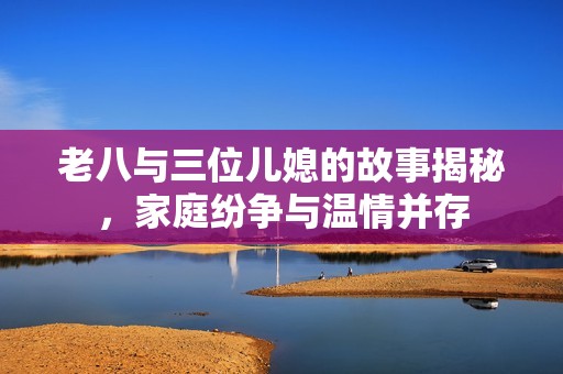 老八与三位儿媳的故事揭秘，家庭纷争与温情并存