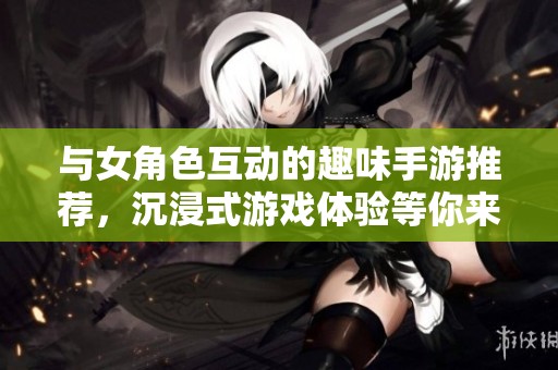 与女角色互动的趣味手游推荐，沉浸式游戏体验等你来挑战