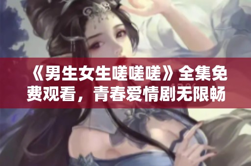《男生女生嗟嗟嗟》全集免费观看，青春爱情剧无限畅享
