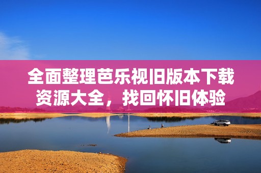 全面整理芭乐视旧版本下载资源大全，找回怀旧体验