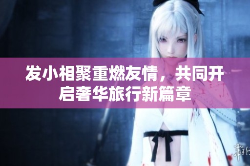 发小相聚重燃友情，共同开启奢华旅行新篇章