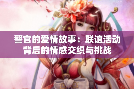 警官的爱情故事：联谊活动背后的情感交织与挑战