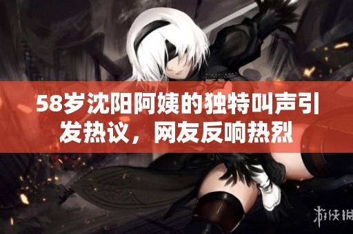 58岁沈阳阿姨的独特叫声引发热议，网友反响热烈
