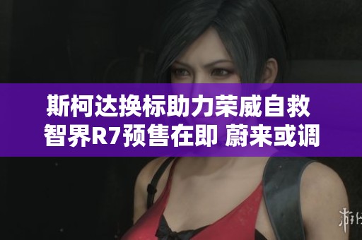 斯柯达换标助力荣威自救 智界R7预售在即 蔚来或调整换电站费用政策