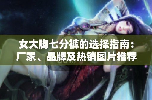 女大脚七分裤的选择指南：厂家、品牌及热销图片推荐