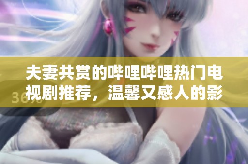 夫妻共赏的哔哩哔哩热门电视剧推荐，温馨又感人的影片汇总