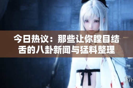 今日热议：那些让你瞠目结舌的八卦新闻与猛料整理