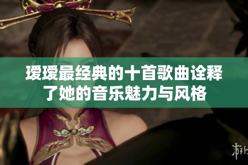 瑷瑷最经典的十首歌曲诠释了她的音乐魅力与风格