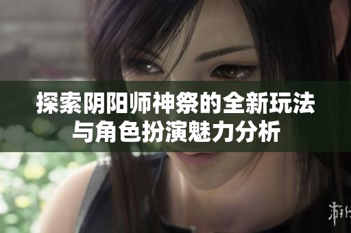 探索阴阳师神祭的全新玩法与角色扮演魅力分析
