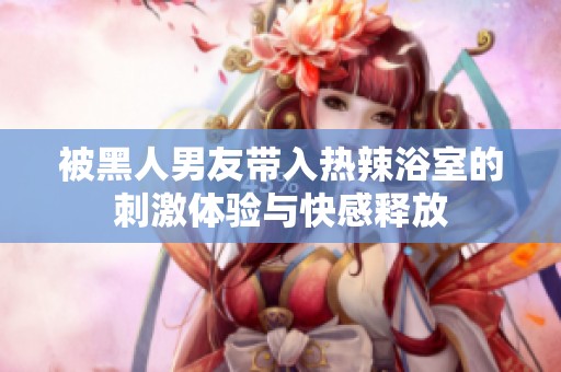 被黑人男友带入热辣浴室的刺激体验与快感释放