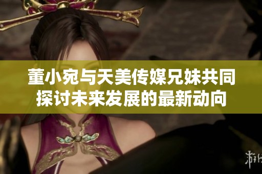 董小宛与天美传媒兄妹共同探讨未来发展的最新动向