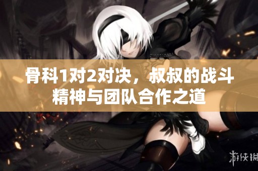 骨科1对2对决，叔叔的战斗精神与团队合作之道