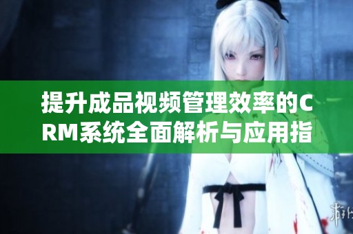 提升成品视频管理效率的CRM系统全面解析与应用指南