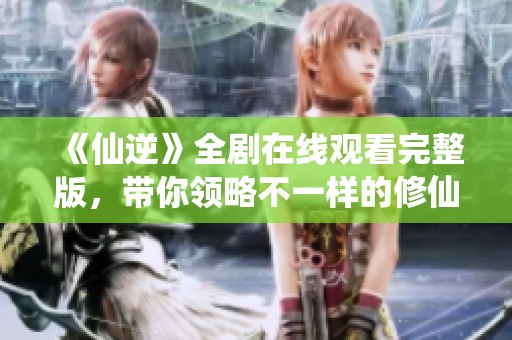 《仙逆》全剧在线观看完整版，带你领略不一样的修仙旅程