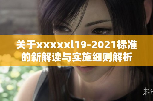 关于xxxxxl19-2021标准的新解读与实施细则解析