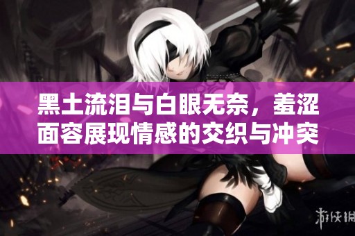 黑土流泪与白眼无奈，羞涩面容展现情感的交织与冲突