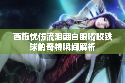 西施忧伤流泪翻白眼嘴咬铁球的奇特瞬间解析
