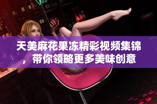 天美麻花果冻精彩视频集锦，带你领略更多美味创意