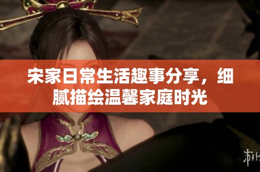 宋家日常生活趣事分享，细腻描绘温馨家庭时光