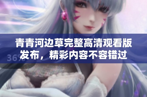 青青河边草完整高清观看版发布，精彩内容不容错过