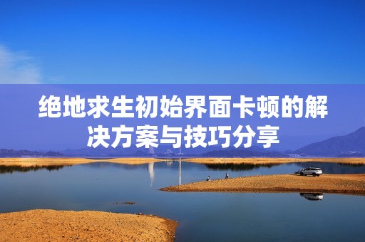 绝地求生初始界面卡顿的解决方案与技巧分享