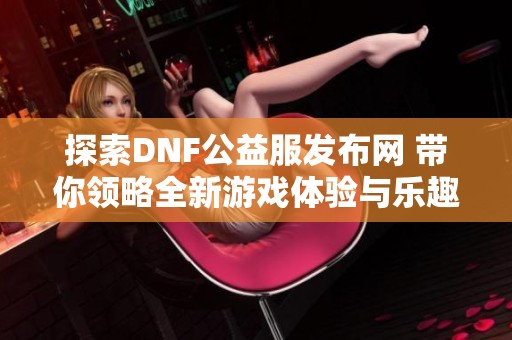 探索DNF公益服发布网 带你领略全新游戏体验与乐趣