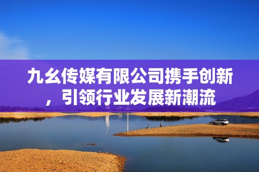 九幺传媒有限公司携手创新，引领行业发展新潮流