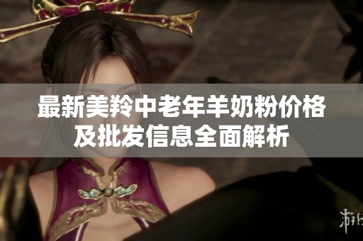 最新美羚中老年羊奶粉价格及批发信息全面解析