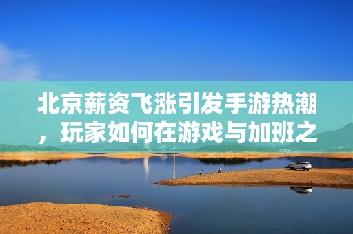 北京薪资飞涨引发手游热潮，玩家如何在游戏与加班之间找到平衡