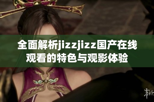 全面解析jizzjizz国产在线观看的特色与观影体验