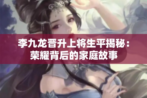 李九龙晋升上将生平揭秘：荣耀背后的家庭故事