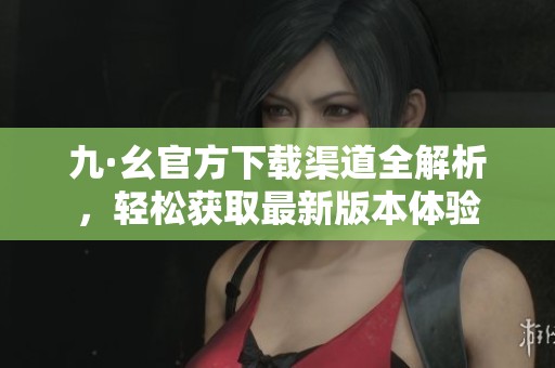 九·幺官方下载渠道全解析，轻松获取最新版本体验