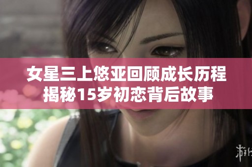 女星三上悠亚回顾成长历程 揭秘15岁初恋背后故事