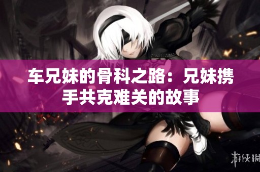 车兄妹的骨科之路：兄妹携手共克难关的故事