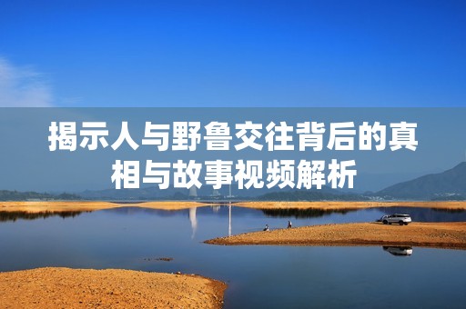 揭示人与野鲁交往背后的真相与故事视频解析