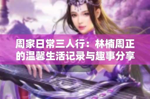 周家日常三人行：林楠周正的温馨生活记录与趣事分享