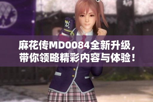 麻花传MD0084全新升级，带你领略精彩内容与体验！