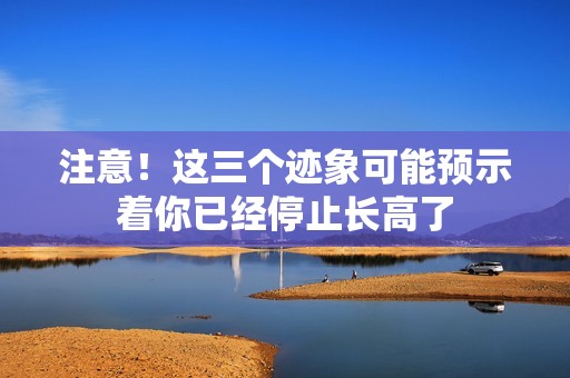 注意！这三个迹象可能预示着你已经停止长高了