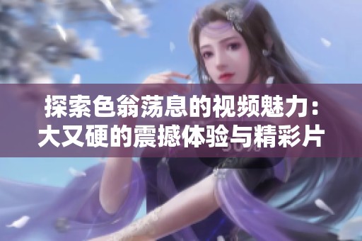 探索色翁荡息的视频魅力：大又硬的震撼体验与精彩片段分享