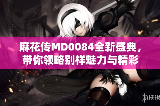 麻花传MD0084全新盛典，带你领略别样魅力与精彩